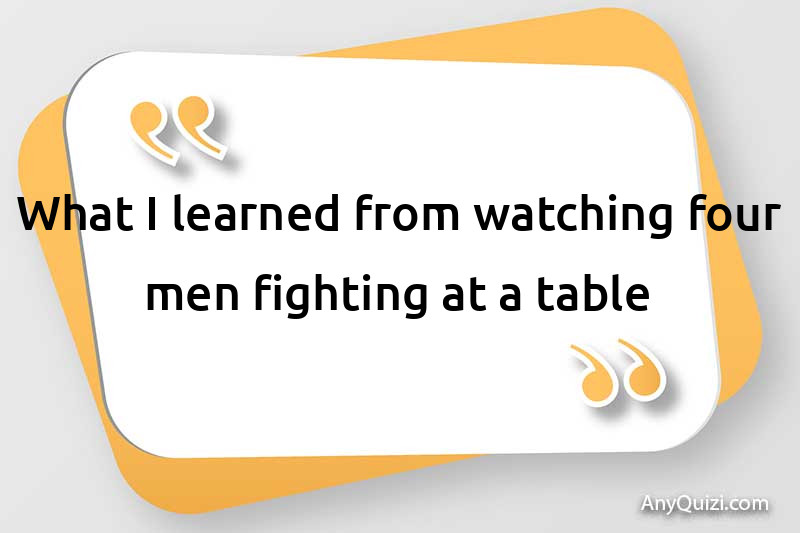  What did you learn from watching four men fighting at a table?